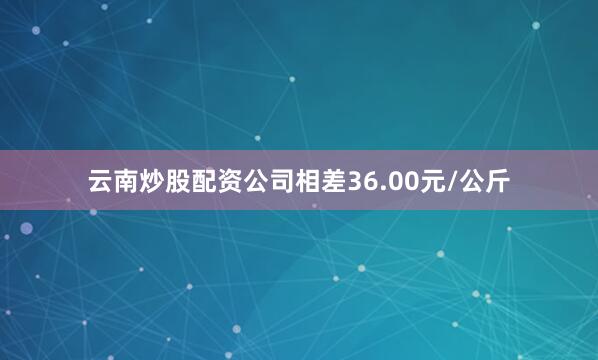 云南炒股配资公司相差36.00元/公斤