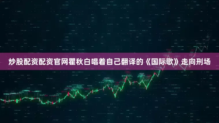 炒股配资配资官网瞿秋白唱着自己翻译的《国际歌》走向刑场