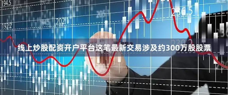 线上炒股配资开户平台这笔最新交易涉及约300万股股票