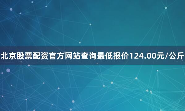 北京股票配资官方网站查询最低报价124.00元/公斤