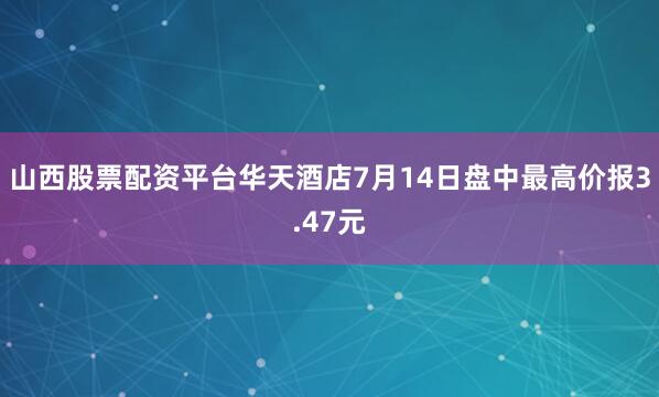山西股票配资平台华天酒店7月14日盘中最高价报3.47元