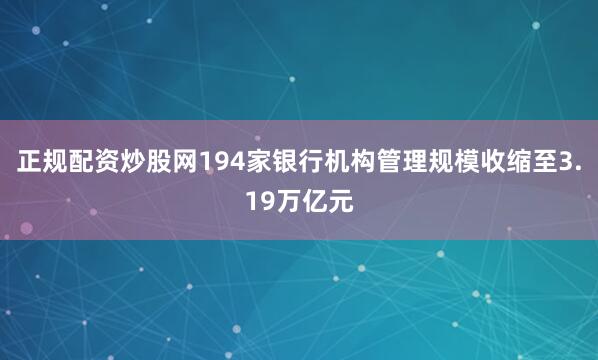 正规配资炒股网194家银行机构管理规模收缩至3.19万亿元