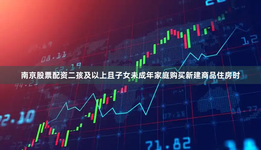南京股票配资二孩及以上且子女未成年家庭购买新建商品住房时