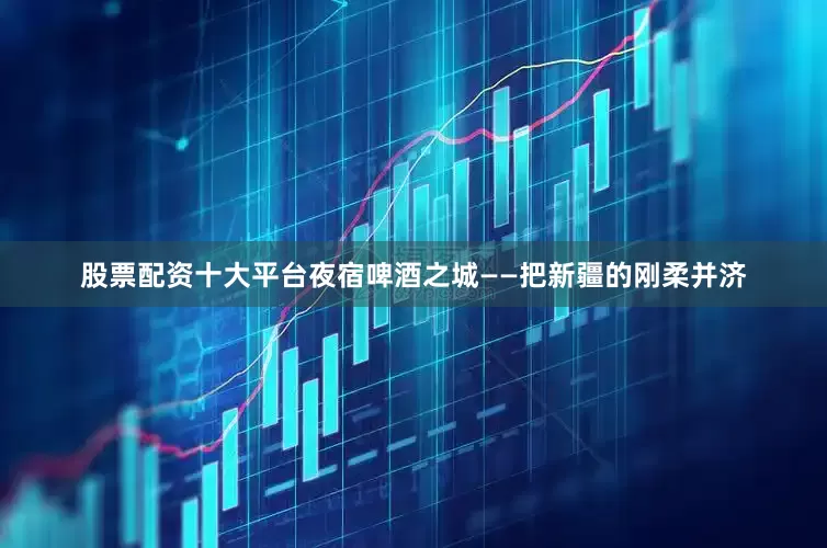 股票配资十大平台夜宿啤酒之城——把新疆的刚柔并济